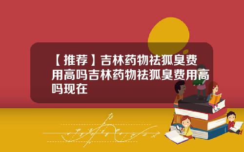 【推荐】吉林药物祛狐臭费用高吗吉林药物祛狐臭费用高吗现在