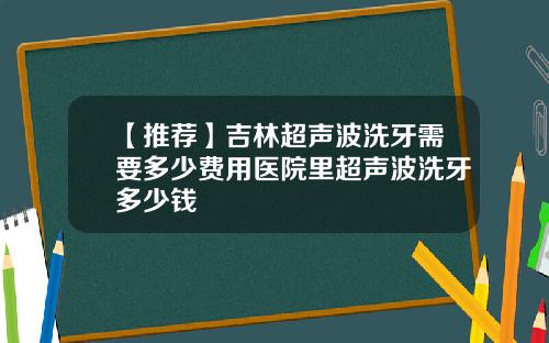 【推荐】吉林超声波洗牙需要多少费用医院里超声波洗牙多少钱
