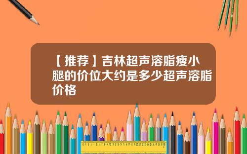 【推荐】吉林超声溶脂瘦小腿的价位大约是多少超声溶脂价格