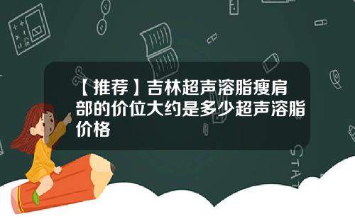 【推荐】吉林超声溶脂瘦肩部的价位大约是多少超声溶脂价格
