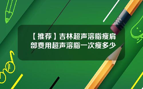 【推荐】吉林超声溶脂瘦肩部费用超声溶脂一次瘦多少