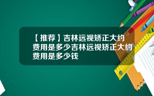 【推荐】吉林远视矫正大约费用是多少吉林远视矫正大约费用是多少钱
