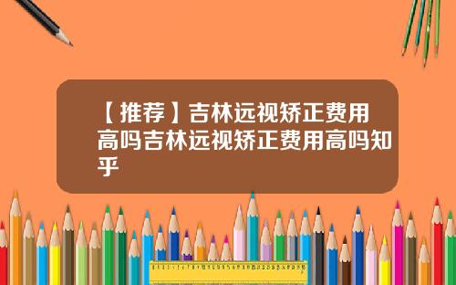 【推荐】吉林远视矫正费用高吗吉林远视矫正费用高吗知乎