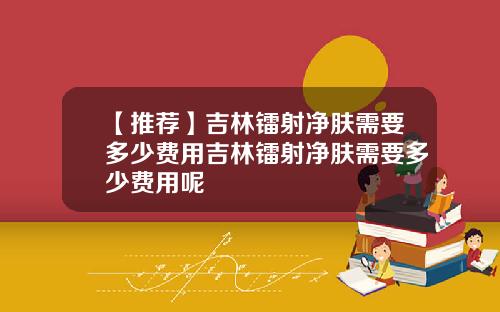 【推荐】吉林镭射净肤需要多少费用吉林镭射净肤需要多少费用呢