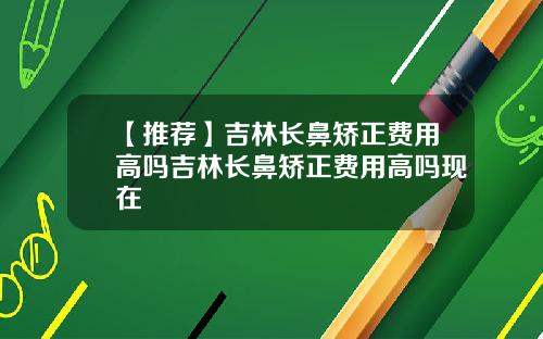 【推荐】吉林长鼻矫正费用高吗吉林长鼻矫正费用高吗现在
