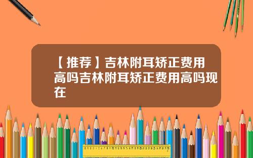 【推荐】吉林附耳矫正费用高吗吉林附耳矫正费用高吗现在