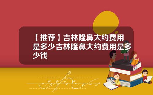 【推荐】吉林隆鼻大约费用是多少吉林隆鼻大约费用是多少钱