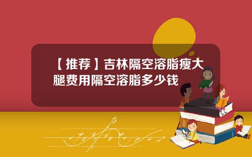 【推荐】吉林隔空溶脂瘦大腿费用隔空溶脂多少钱