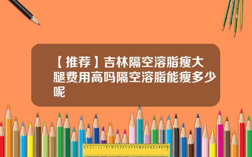 【推荐】吉林隔空溶脂瘦大腿费用高吗隔空溶脂能瘦多少呢