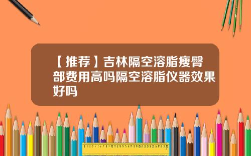 【推荐】吉林隔空溶脂瘦臀部费用高吗隔空溶脂仪器效果好吗