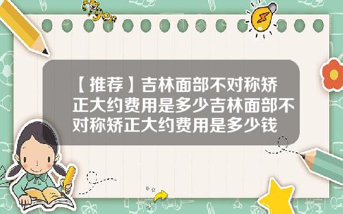 【推荐】吉林面部不对称矫正大约费用是多少吉林面部不对称矫正大约费用是多少钱
