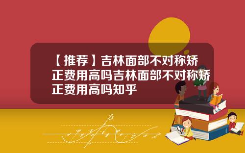 【推荐】吉林面部不对称矫正费用高吗吉林面部不对称矫正费用高吗知乎