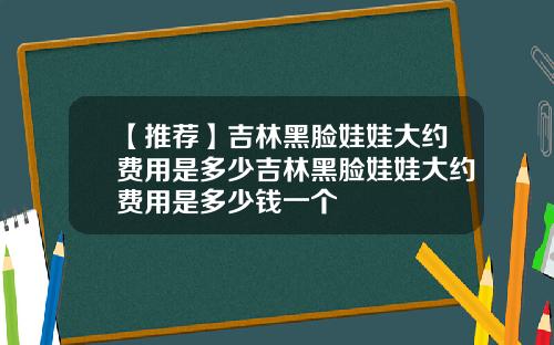 【推荐】吉林黑脸娃娃大约费用是多少吉林黑脸娃娃大约费用是多少钱一个