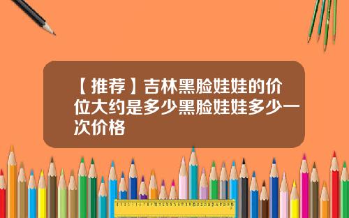 【推荐】吉林黑脸娃娃的价位大约是多少黑脸娃娃多少一次价格