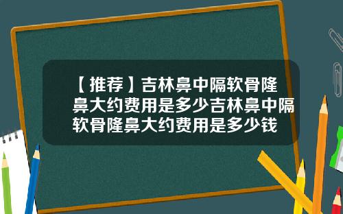 【推荐】吉林鼻中隔软骨隆鼻大约费用是多少吉林鼻中隔软骨隆鼻大约费用是多少钱