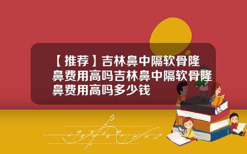【推荐】吉林鼻中隔软骨隆鼻费用高吗吉林鼻中隔软骨隆鼻费用高吗多少钱