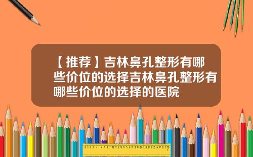 【推荐】吉林鼻孔整形有哪些价位的选择吉林鼻孔整形有哪些价位的选择的医院