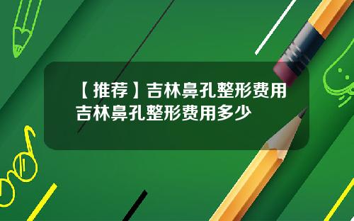 【推荐】吉林鼻孔整形费用吉林鼻孔整形费用多少