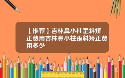 【推荐】吉林鼻小柱歪斜矫正费用吉林鼻小柱歪斜矫正费用多少
