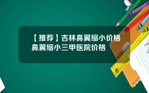 【推荐】吉林鼻翼缩小价格鼻翼缩小三甲医院价格