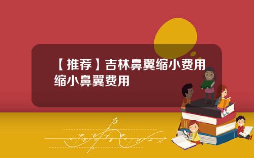【推荐】吉林鼻翼缩小费用缩小鼻翼费用
