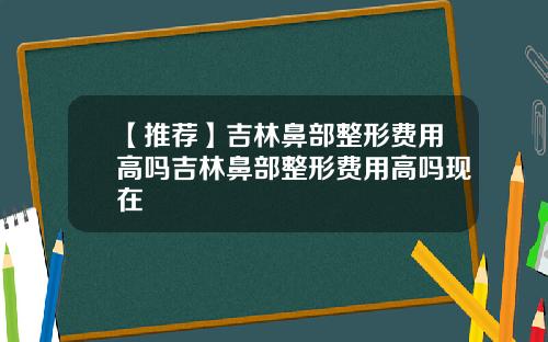 【推荐】吉林鼻部整形费用高吗吉林鼻部整形费用高吗现在