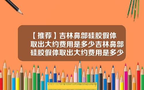 【推荐】吉林鼻部硅胶假体取出大约费用是多少吉林鼻部硅胶假体取出大约费用是多少钱