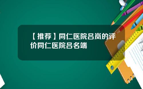 【推荐】同仁医院吕岚的评价同仁医院吕名端
