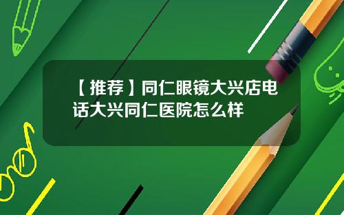 【推荐】同仁眼镜大兴店电话大兴同仁医院怎么样