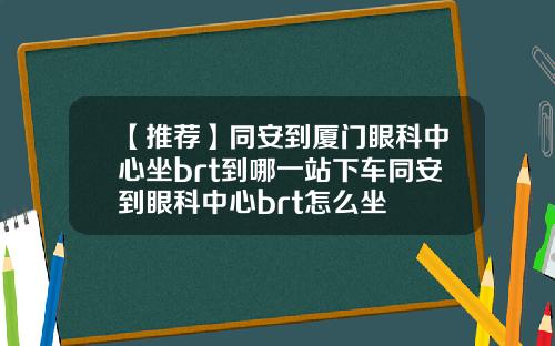 【推荐】同安到厦门眼科中心坐brt到哪一站下车同安到眼科中心brt怎么坐