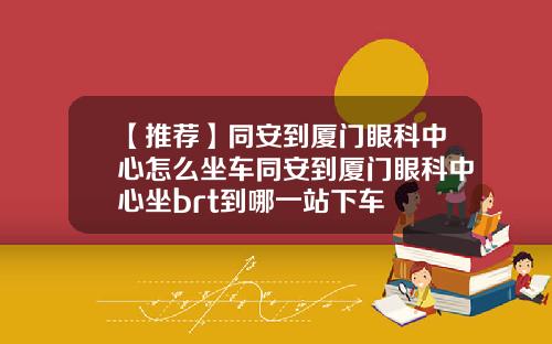 【推荐】同安到厦门眼科中心怎么坐车同安到厦门眼科中心坐brt到哪一站下车
