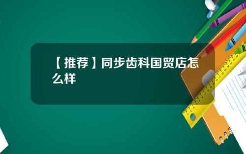 【推荐】同步齿科国贸店怎么样
