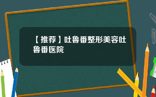 【推荐】吐鲁番整形美容吐鲁番医院