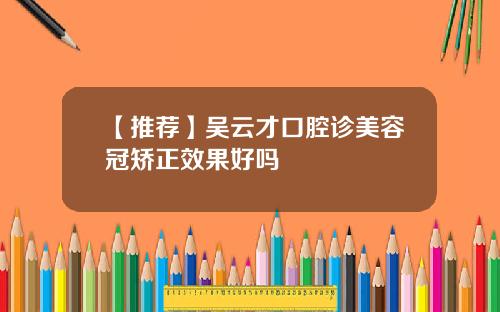 【推荐】吴云才口腔诊美容冠矫正效果好吗