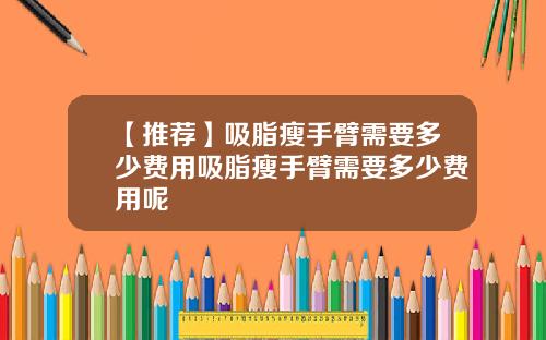 【推荐】吸脂瘦手臂需要多少费用吸脂瘦手臂需要多少费用呢