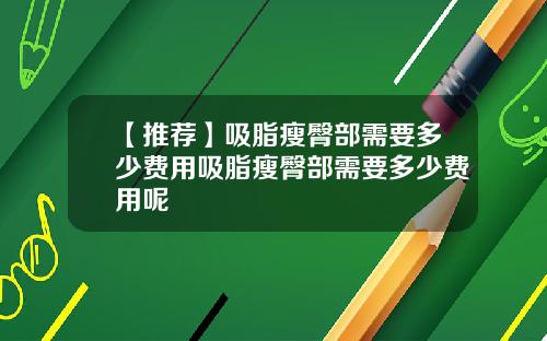 【推荐】吸脂瘦臀部需要多少费用吸脂瘦臀部需要多少费用呢