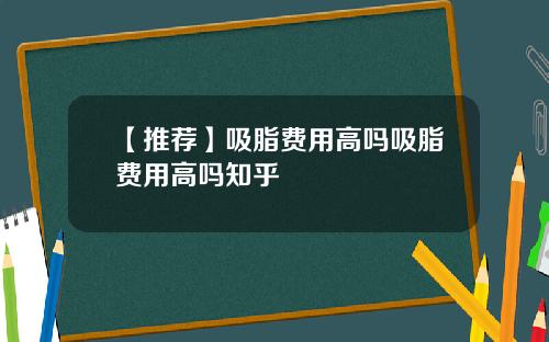 【推荐】吸脂费用高吗吸脂费用高吗知乎