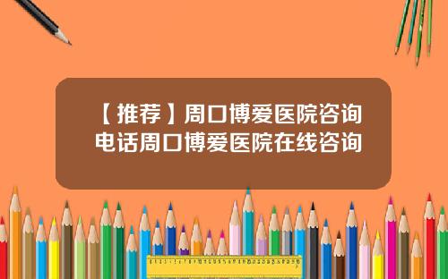 【推荐】周口博爱医院咨询电话周口博爱医院在线咨询