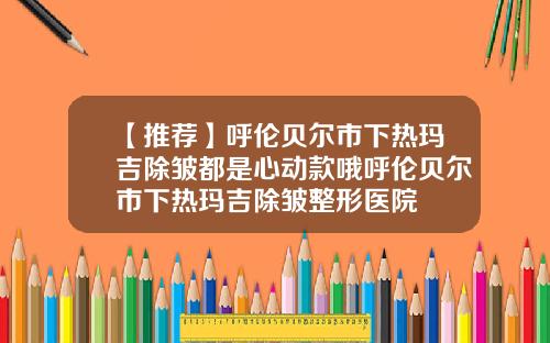 【推荐】呼伦贝尔市下热玛吉除皱都是心动款哦呼伦贝尔市下热玛吉除皱整形医院