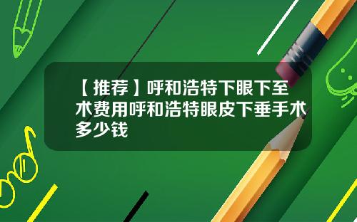 【推荐】呼和浩特下眼下至术费用呼和浩特眼皮下垂手术多少钱