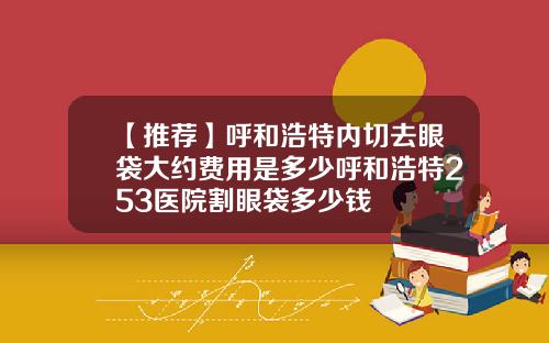 【推荐】呼和浩特内切去眼袋大约费用是多少呼和浩特253医院割眼袋多少钱