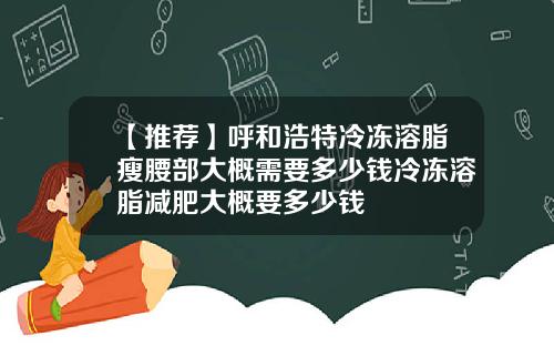 【推荐】呼和浩特冷冻溶脂瘦腰部大概需要多少钱冷冻溶脂减肥大概要多少钱