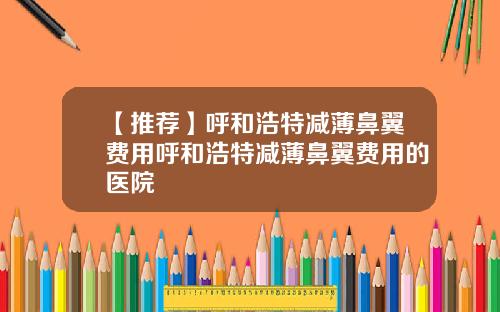 【推荐】呼和浩特减薄鼻翼费用呼和浩特减薄鼻翼费用的医院
