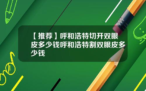 【推荐】呼和浩特切开双眼皮多少钱呼和浩特割双眼皮多少钱