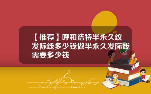 【推荐】呼和浩特半永久纹发际线多少钱做半永久发际线需要多少钱