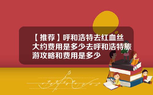 【推荐】呼和浩特去红血丝大约费用是多少去呼和浩特旅游攻略和费用是多少