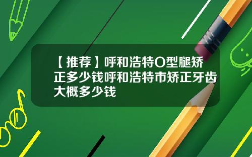 【推荐】呼和浩特O型腿矫正多少钱呼和浩特市矫正牙齿大概多少钱