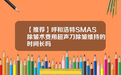 【推荐】呼和浩特SMAS除皱术费用超声刀除皱维持的时间长吗