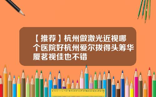 【推荐】杭州做激光近视哪个医院好杭州爱尔拔得头筹华厦茗视佳也不错