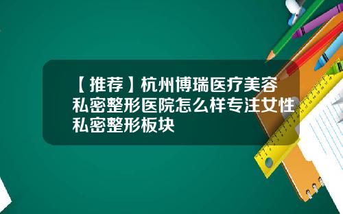 【推荐】杭州博瑞医疗美容私密整形医院怎么样专注女性私密整形板块